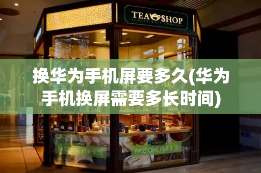 换华为手机屏要多久(华为手机换屏需要多长时间)-第1张图片-星选测评