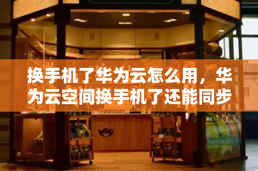 换手机了华为云怎么用，华为云空间换手机了还能同步吗