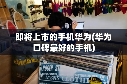 即将上市的手机华为(华为口碑最好的手机)