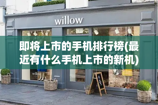 即将上市的手机排行榜(最近有什么手机上市的新机)