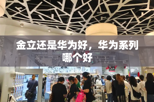 金立还是华为好，华为系列哪个好