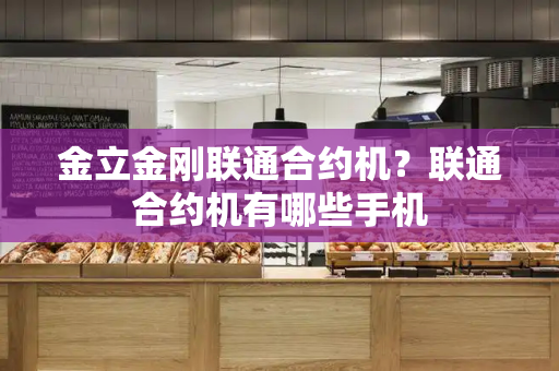 金立金刚联通合约机？联通合约机有哪些手机-第1张图片-星选测评