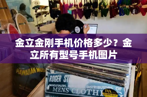 金立金刚手机价格多少？金立所有型号手机图片