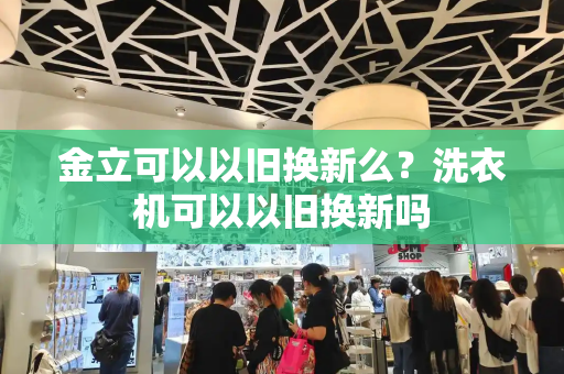 金立可以以旧换新么？洗衣机可以以旧换新吗-第1张图片-星选测评