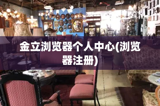 金立浏览器个人中心(浏览器注册)