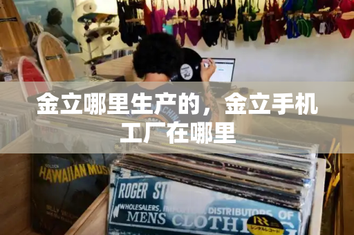 金立哪里生产的，金立手机工厂在哪里-第1张图片-星选测评