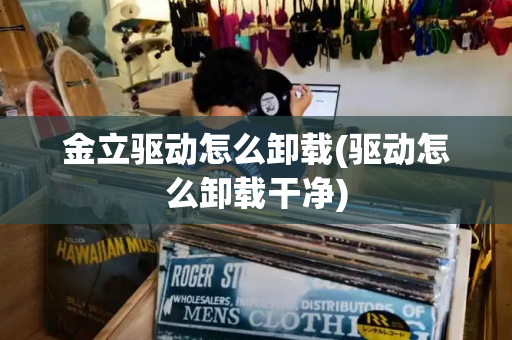 金立驱动怎么卸载(驱动怎么卸载干净)