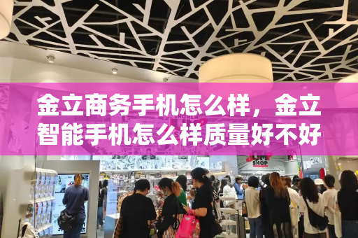 金立商务手机怎么样，金立智能手机怎么样质量好不好