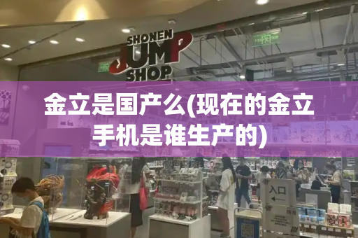 金立是国产么(现在的金立手机是谁生产的)