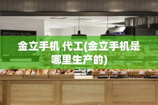 金立手机 代工(金立手机是哪里生产的)