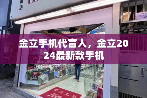 金立手机代言人，金立2024最新款手机