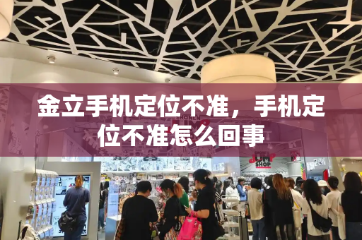 金立手机定位不准，手机定位不准怎么回事