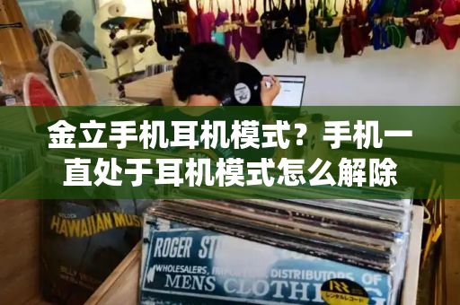 金立手机耳机模式？手机一直处于耳机模式怎么解除