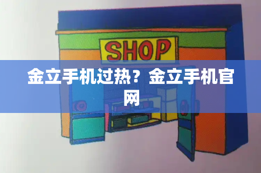 金立手机过热？金立手机官网-第1张图片-星选测评