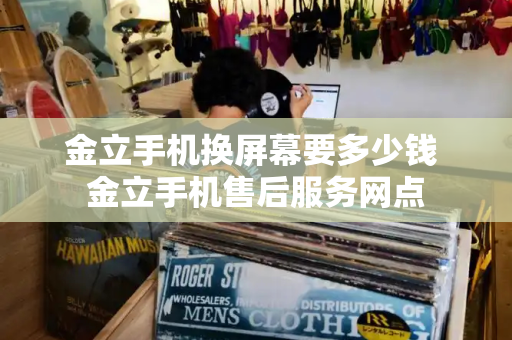 金立手机换屏幕要多少钱 金立手机售后服务网点