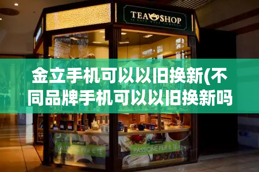 金立手机可以以旧换新(不同品牌手机可以以旧换新吗)