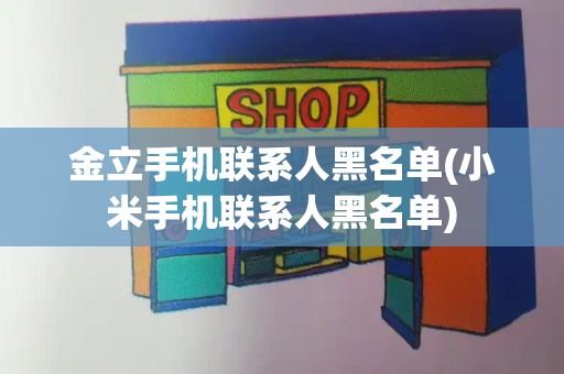 金立手机联系人黑名单(小米手机联系人黑名单)