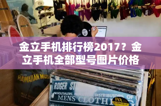 金立手机排行榜2017？金立手机全部型号图片价格