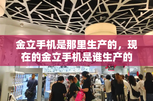 金立手机是那里生产的，现在的金立手机是谁生产的-第1张图片-星选测评