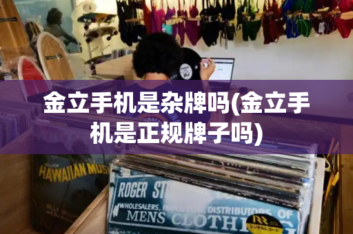 金立手机是杂牌吗(金立手机是正规牌子吗)-第1张图片-星选测评