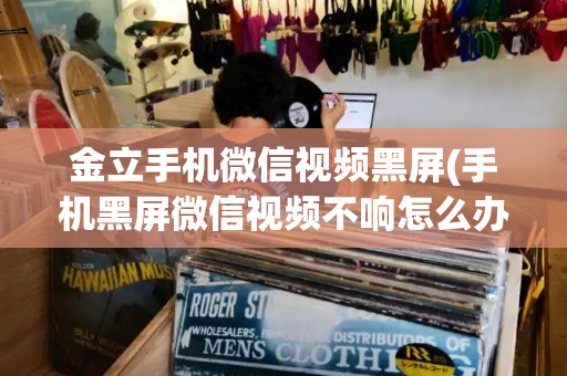 金立手机微信视频黑屏(手机黑屏微信视频不响怎么办)
