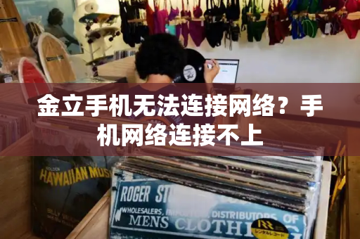 金立手机无法连接网络？手机网络连接不上-第1张图片-星选测评