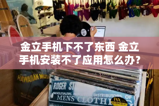 金立手机下不了东西 金立手机安装不了应用怎么办？-第1张图片-星选测评