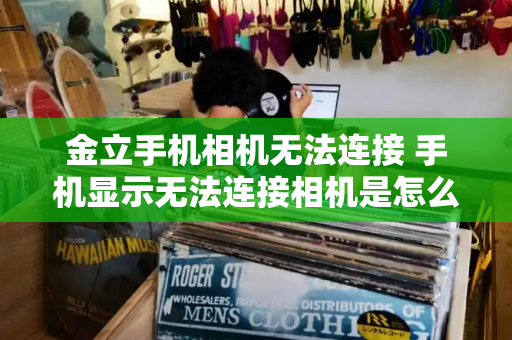 金立手机相机无法连接 手机显示无法连接相机是怎么回事-第1张图片-星选测评