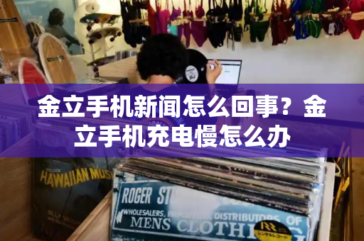 金立手机新闻怎么回事？金立手机充电慢怎么办