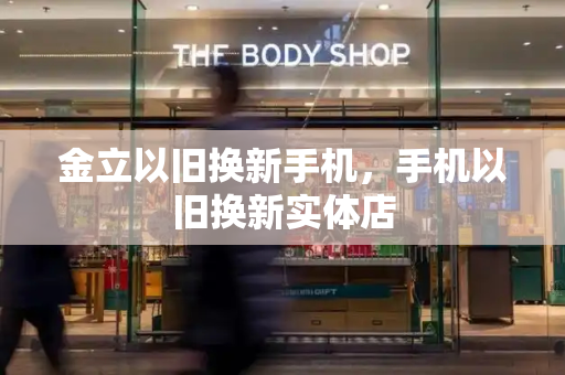 金立以旧换新手机，手机以旧换新实体店