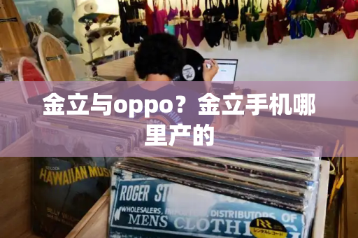 金立与oppo？金立手机哪里产的
