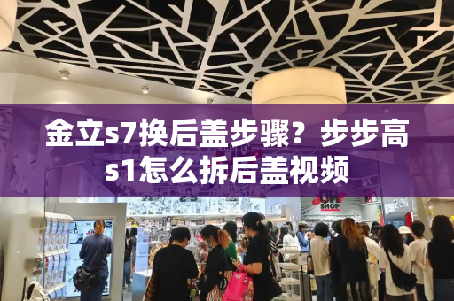 金立s7换后盖步骤？步步高s1怎么拆后盖视频-第1张图片-星选测评