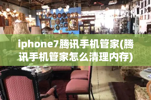 iphone7腾讯手机管家(腾讯手机管家怎么清理内存)