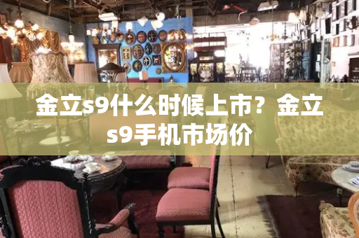金立s9什么时候上市？金立s9手机市场价