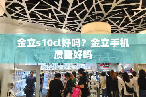 金立s10cl好吗？金立手机质量好吗-第1张图片-星选测评