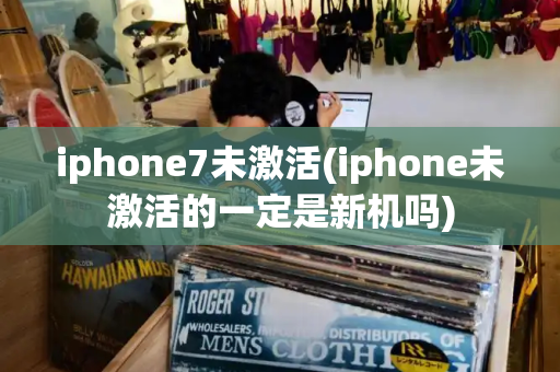 iphone7未激活(iphone未激活的一定是新机吗)-第1张图片-星选测评