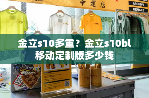金立s10多重？金立s10bl移动定制版多少钱-第1张图片-星选测评