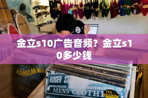 金立s10广告音频？金立s10多少钱