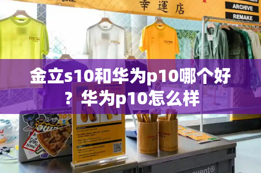 金立s10和华为p10哪个好？华为p10怎么样-第1张图片-星选测评