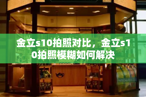 金立s10拍照对比，金立s10拍照模糊如何解决