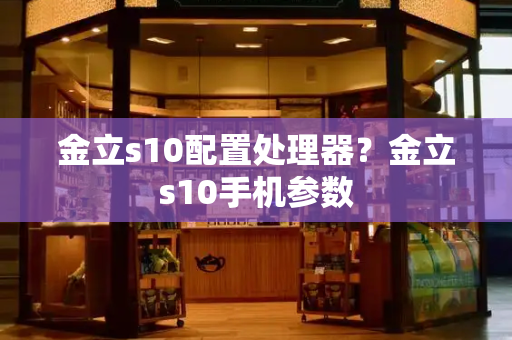 金立s10配置处理器？金立s10手机参数