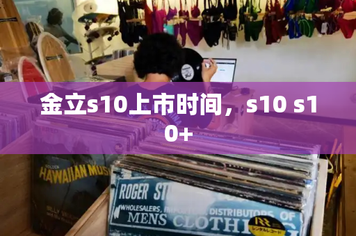 金立s10上市时间，s10 s10+