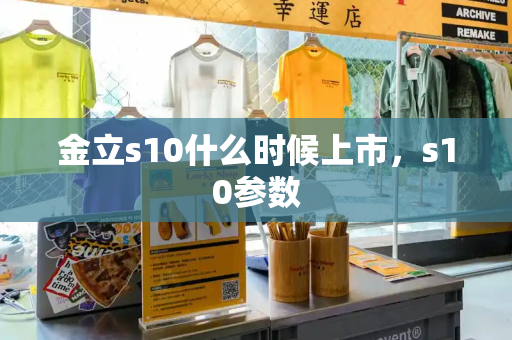 金立s10什么时候上市，s10参数