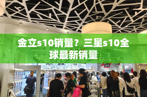 金立s10销量？三星s10全球最新销量