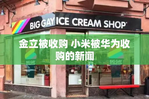 金立被收购 小米被华为收购的新闻