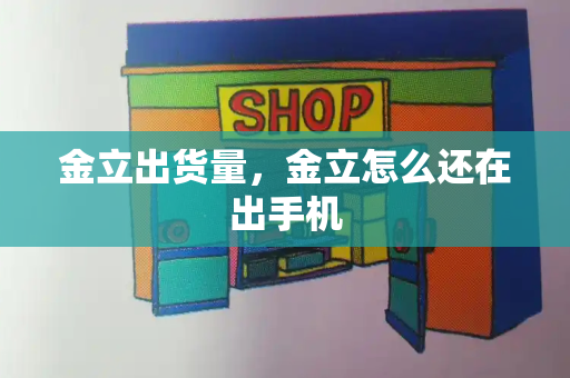 金立出货量，金立怎么还在出手机