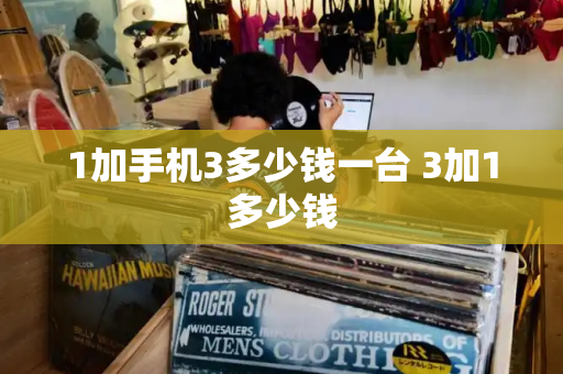 1加手机3多少钱一台 3加1多少钱-第1张图片-星选测评