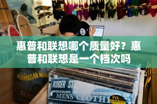 惠普和联想哪个质量好？惠普和联想是一个档次吗-第1张图片-星选测评