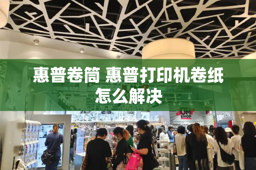 惠普卷筒 惠普打印机卷纸怎么解决-第1张图片-星选测评