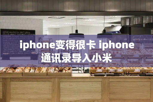 iphone变得很卡 iphone通讯录导入小米
